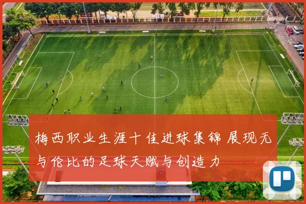 梅西职业生涯十佳进球集锦 展现无与伦比的足球天赋与创造力
