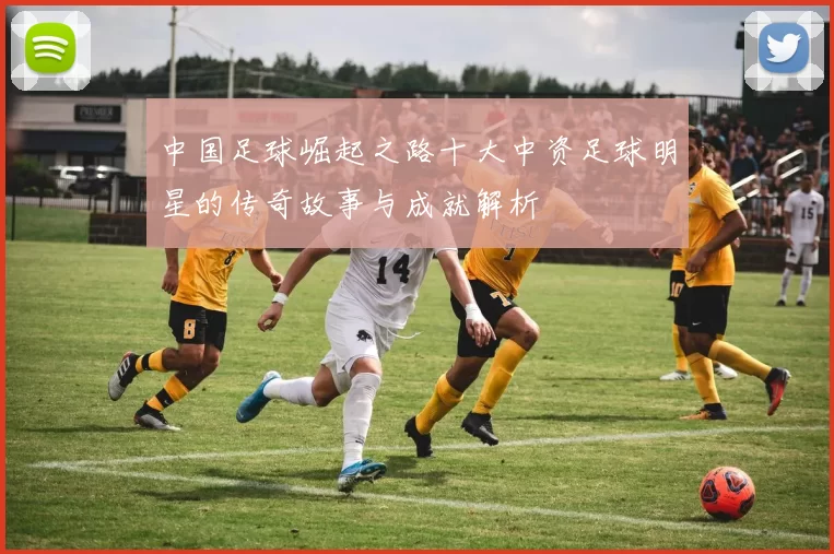中国足球崛起之路十大中资足球明星的传奇故事与成就解析