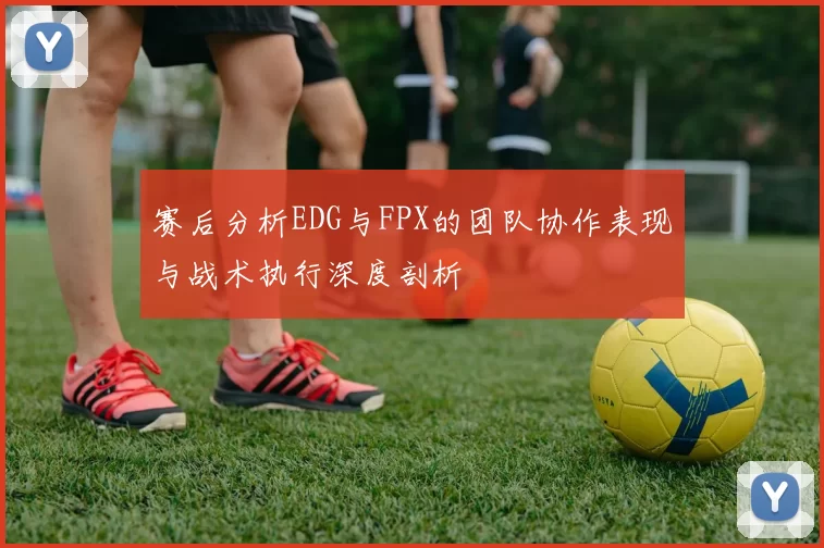 赛后分析EDG与FPX的团队协作表现与战术执行深度剖析