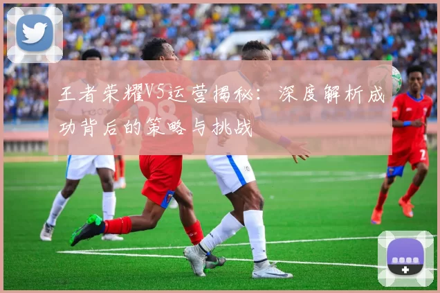 王者荣耀V5运营揭秘：深度解析成功背后的策略与挑战