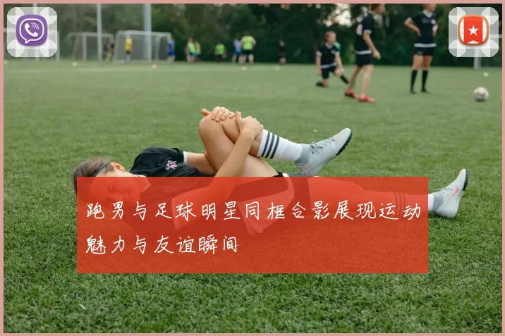 跑男与足球明星同框合影展现运动魅力与友谊瞬间