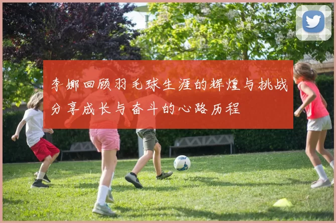 李娜回顾羽毛球生涯的辉煌与挑战分享成长与奋斗的心路历程