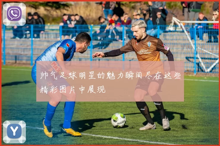 帅气足球明星的魅力瞬间尽在这些精彩图片中展现