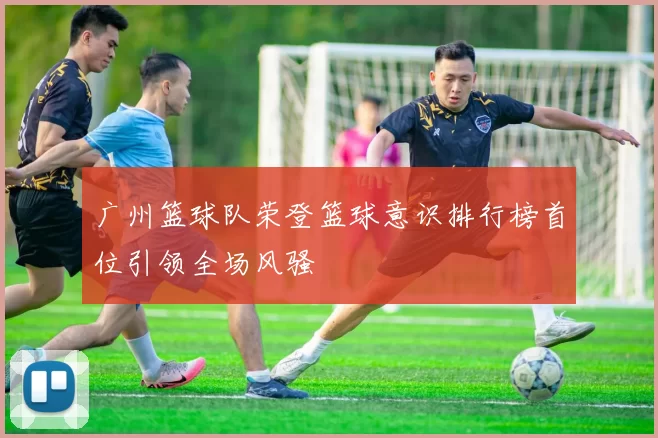 广州篮球队荣登篮球意识排行榜首位引领全场风骚