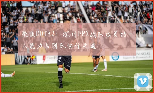 聚焦DOTA2：探讨FPX战队成员的个人能力与团队协作之道