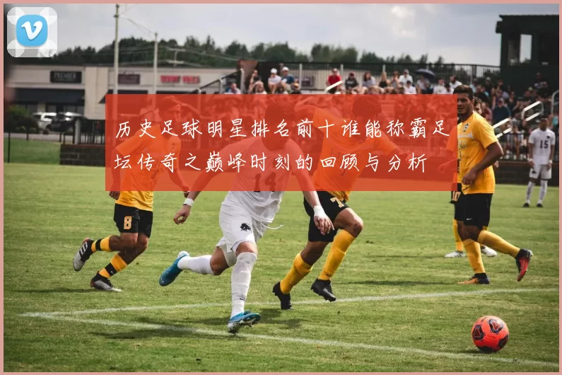 历史足球明星排名前十谁能称霸足坛传奇之巅峰时刻的回顾与分析