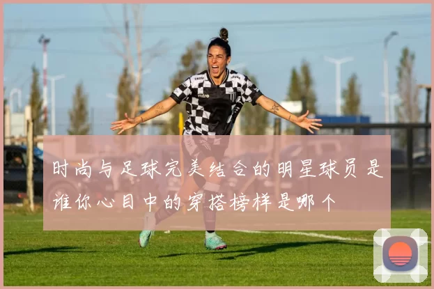 时尚与足球完美结合的明星球员是谁你心目中的穿搭榜样是哪个