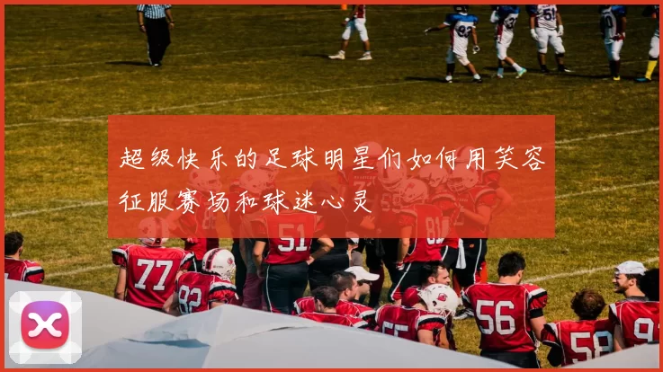 超级快乐的足球明星们如何用笑容征服赛场和球迷心灵