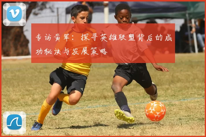 专访黄军：探寻英雄联盟背后的成功秘诀与发展策略