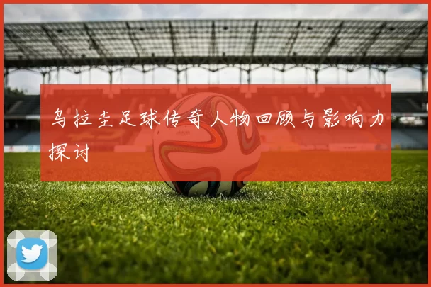乌拉圭足球传奇人物回顾与影响力探讨