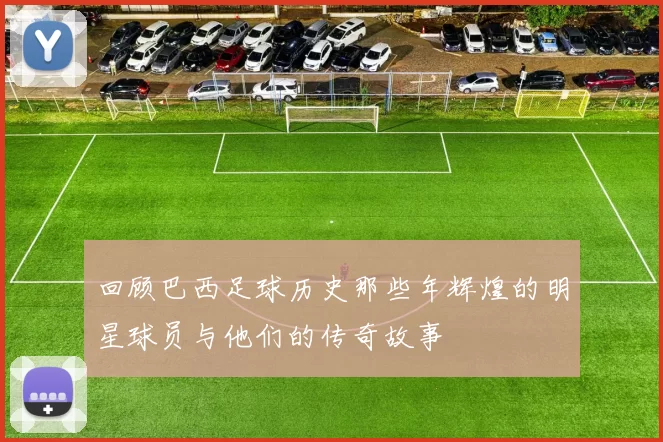 回顾巴西足球历史那些年辉煌的明星球员与他们的传奇故事