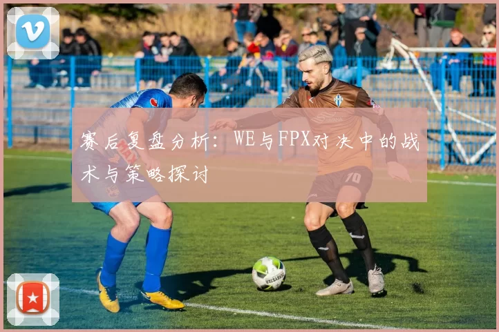 赛后复盘分析：WE与FPX对决中的战术与策略探讨