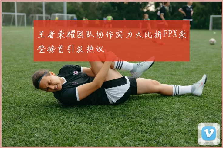 王者荣耀团队协作实力大比拼FPX荣登榜首引发热议