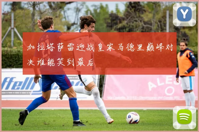 加拉塔萨雷迎战皇家马德里巅峰对决谁能笑到最后