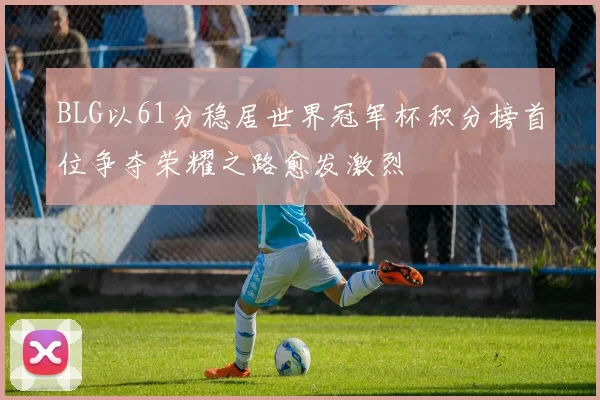 BLG以61分稳居世界冠军杯积分榜首位争夺荣耀之路愈发激烈