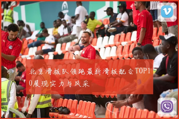 北京滑板队领跑最新滑板配合TOP10展现实力与风采