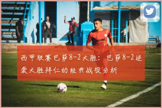 西甲联赛巴萨8-2大胜：巴萨8-2逆袭大胜拜仁的经典战役分析