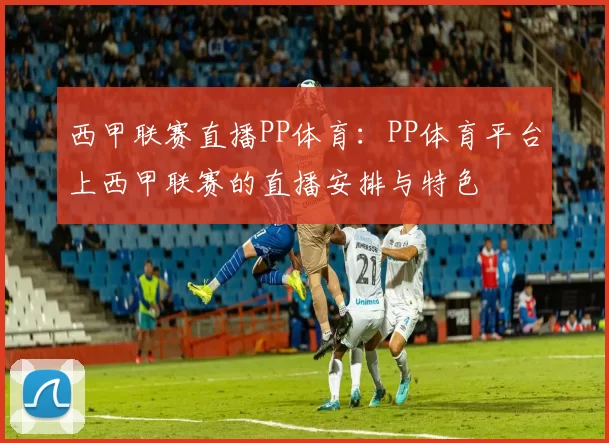 西甲联赛直播PP体育：PP体育平台上西甲联赛的直播安排与特色