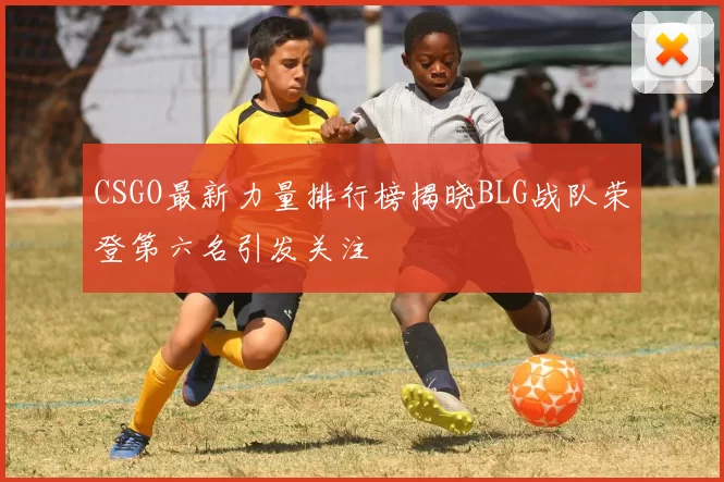 CSGO最新力量排行榜揭晓BLG战队荣登第六名引发关注
