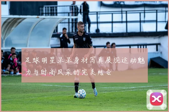 足球明星呆呆身材写真展现运动魅力与时尚风采的完美结合