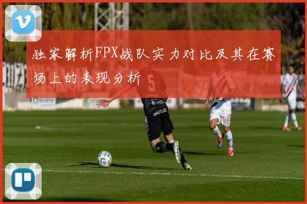 独家解析FPX战队实力对比及其在赛场上的表现分析