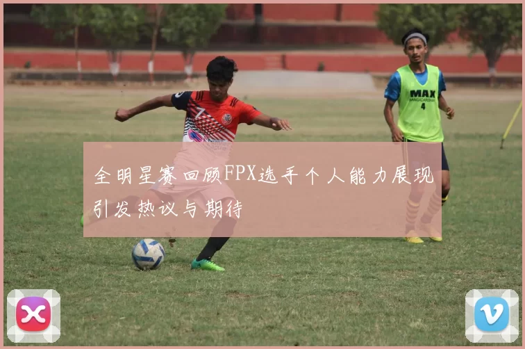 全明星赛回顾FPX选手个人能力展现引发热议与期待