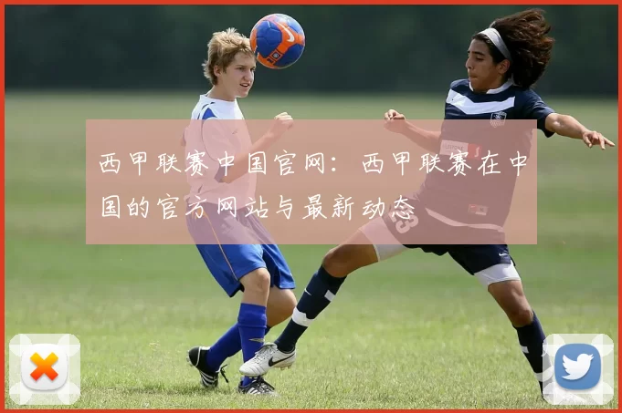 西甲联赛中国官网：西甲联赛在中国的官方网站与最新动态