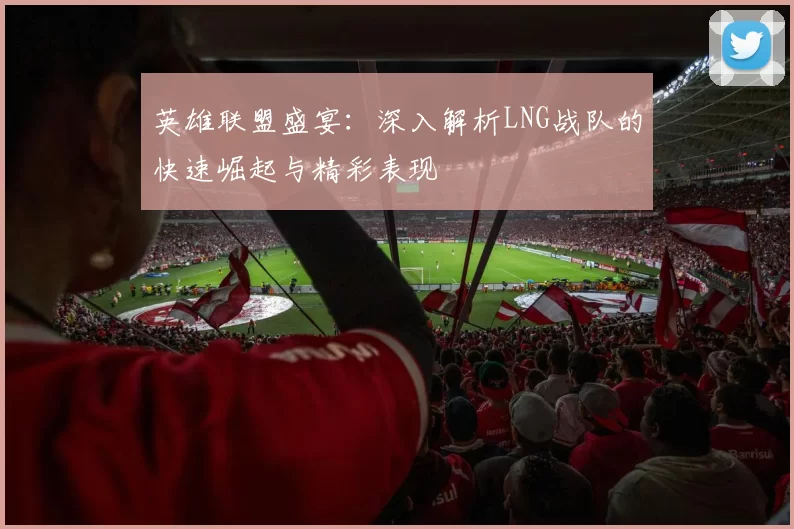 英雄联盟盛宴：深入解析LNG战队的快速崛起与精彩表现