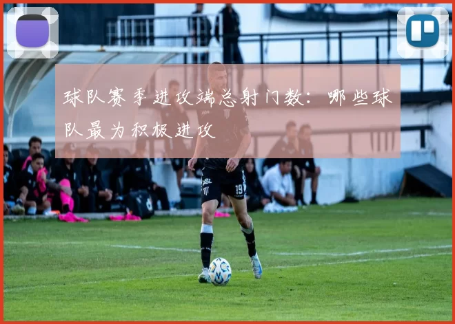 球队赛季进攻端总射门数：哪些球队最为积极进攻