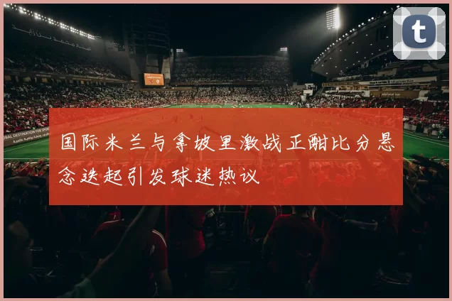 国际米兰与拿坡里激战正酣比分悬念迭起引发球迷热议