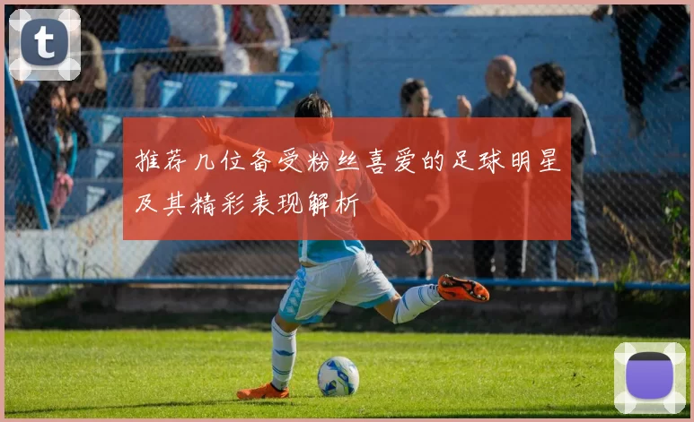 推荐几位备受粉丝喜爱的足球明星及其精彩表现解析