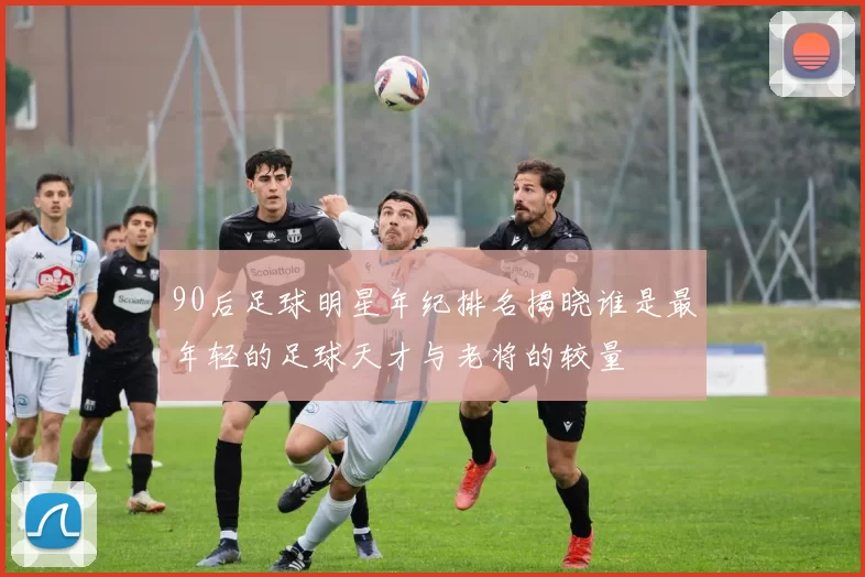 90后足球明星年纪排名揭晓谁是最年轻的足球天才与老将的较量