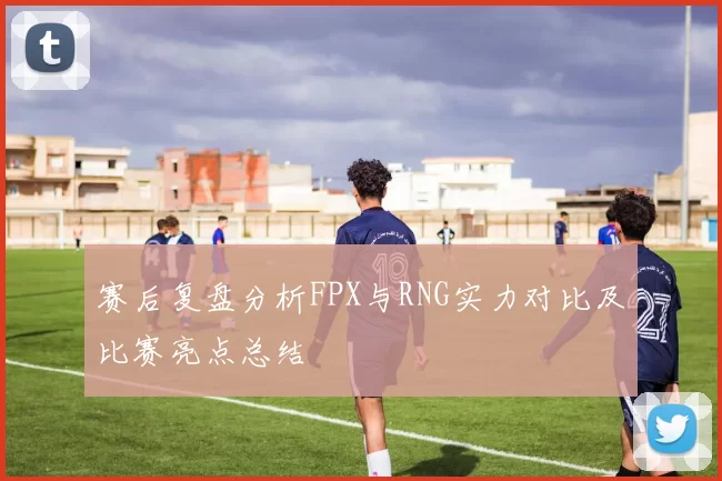 赛后复盘分析FPX与RNG实力对比及比赛亮点总结