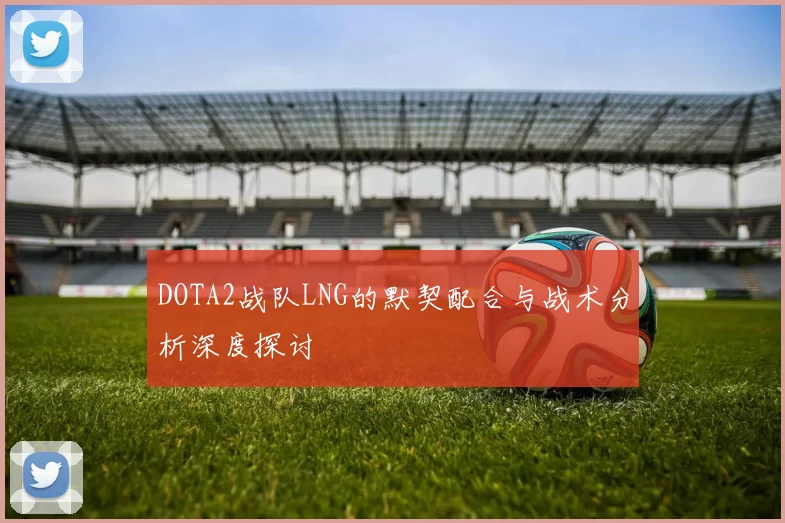 DOTA2战队LNG的默契配合与战术分析深度探讨