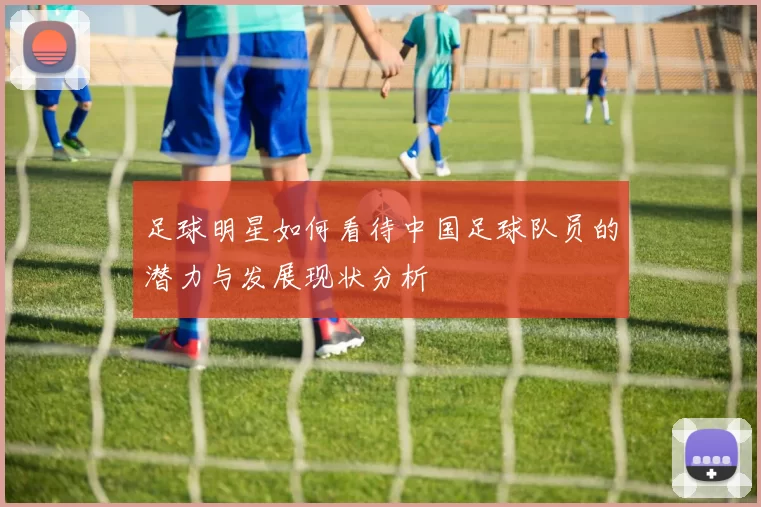 足球明星如何看待中国足球队员的潜力与发展现状分析