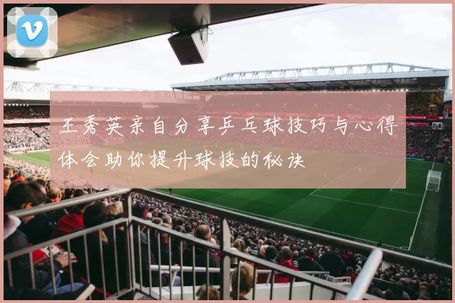 王秀英亲自分享乒乓球技巧与心得体会助你提升球技的秘诀