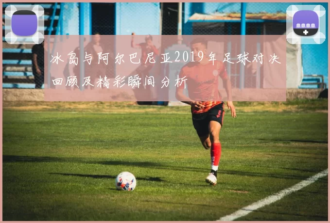 冰岛与阿尔巴尼亚2019年足球对决回顾及精彩瞬间分析