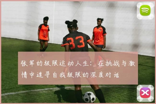 张军的极限运动人生：在挑战与激情中追寻自我极限的深度对话