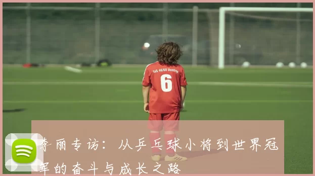 李丽专访：从乒乓球小将到世界冠军的奋斗与成长之路