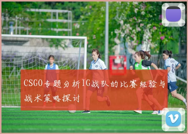 CSGO专题分析IG战队的比赛经验与战术策略探讨