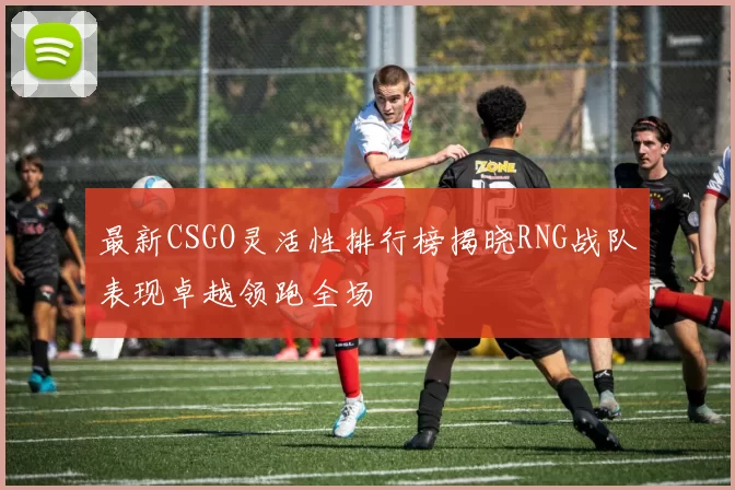 最新CSGO灵活性排行榜揭晓RNG战队表现卓越领跑全场
