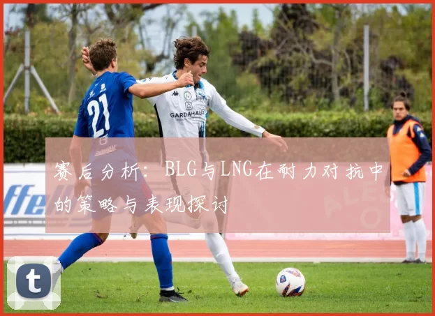 赛后分析：BLG与LNG在耐力对抗中的策略与表现探讨