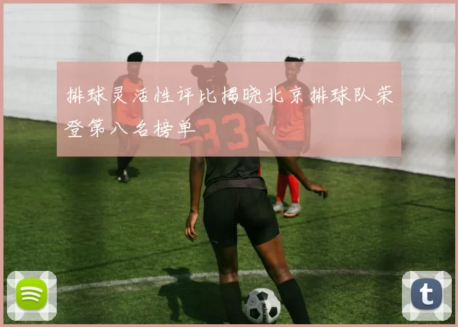 排球灵活性评比揭晓北京排球队荣登第八名榜单