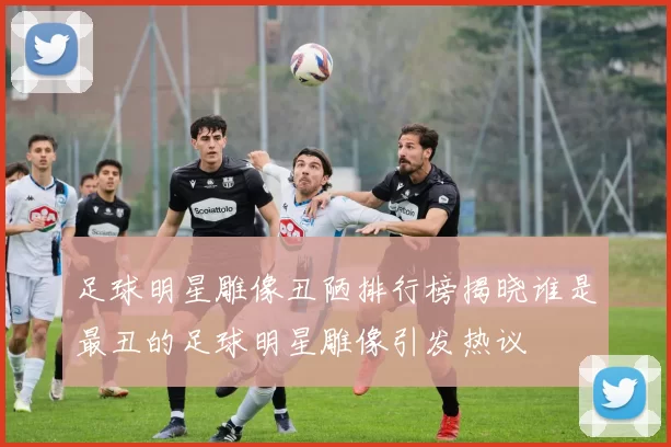 足球明星雕像丑陋排行榜揭晓谁是最丑的足球明星雕像引发热议