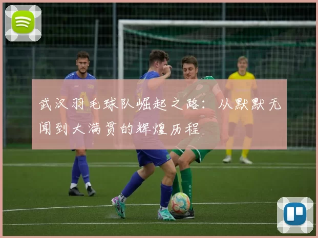 武汉羽毛球队崛起之路：从默默无闻到大满贯的辉煌历程