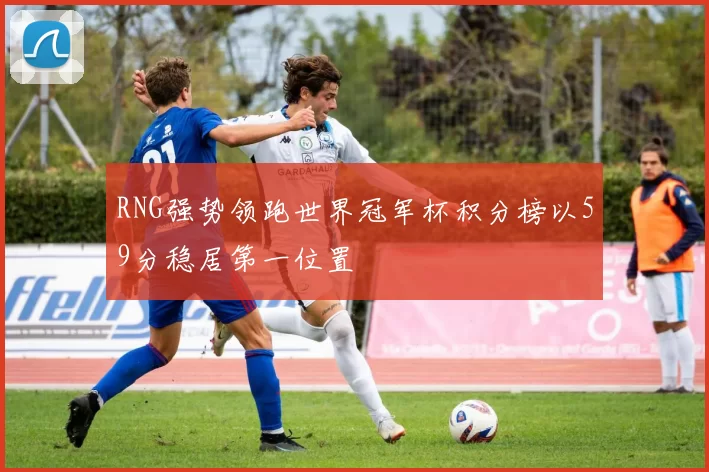 RNG强势领跑世界冠军杯积分榜以59分稳居第一位置