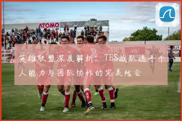 英雄联盟深度解析：TES战队选手个人能力与团队协作的完美结合