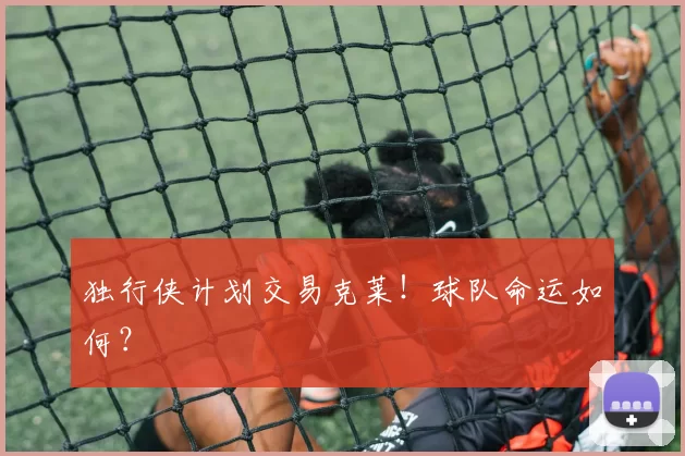 独行侠计划交易克莱！球队命运如何？