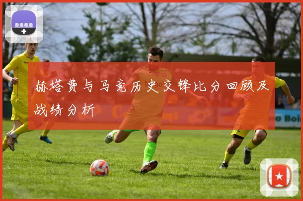 赫塔费与马竞历史交锋比分回顾及战绩分析