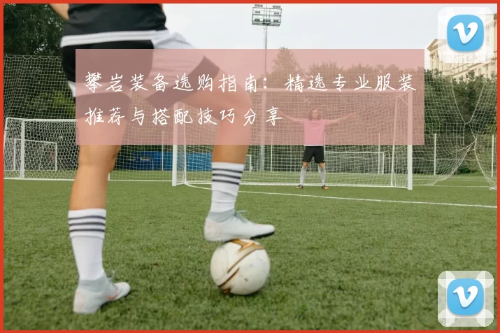 攀岩装备选购指南：精选专业服装推荐与搭配技巧分享